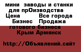 мини- заводы и станки для прОизводства  › Цена ­ 100 - Все города Бизнес » Продажа готового бизнеса   . Крым,Армянск